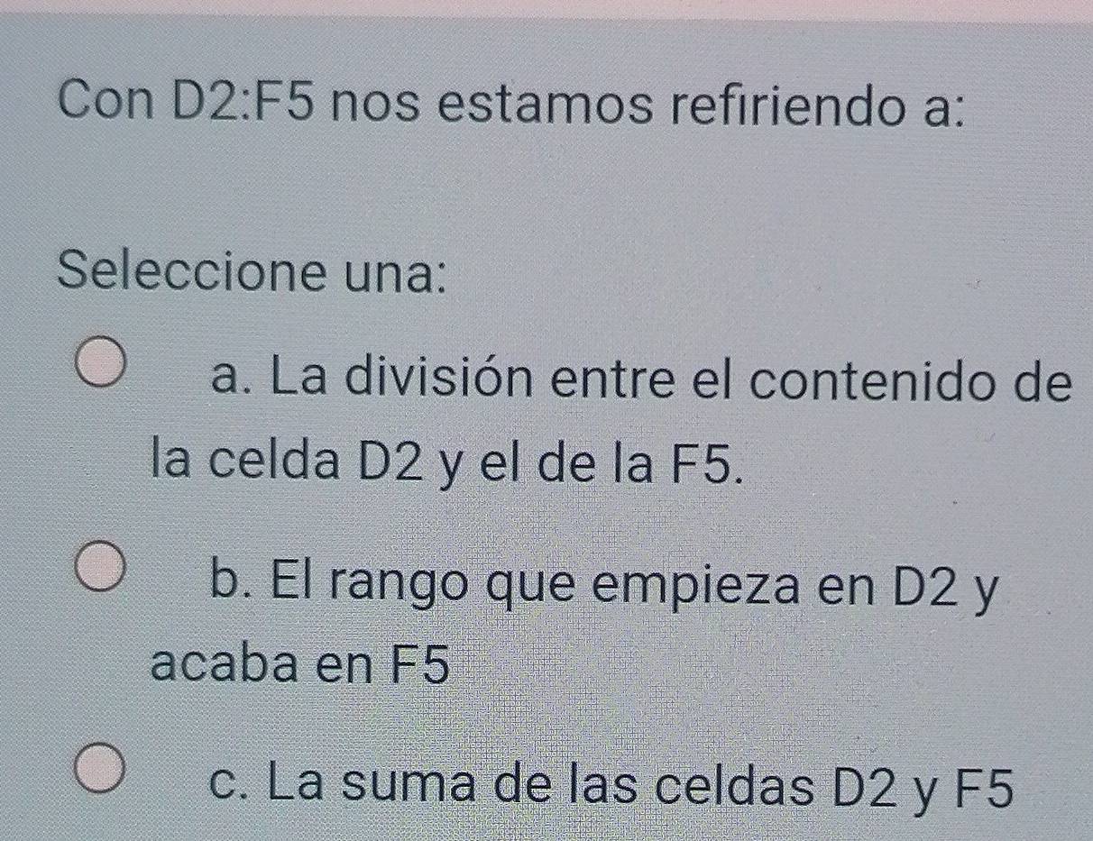 Con D2:F5 nos estamos refiriendo a:
Seleccione una:
a. La división entre el contenido de
la celda D2 y el de la F5.
b. El rango que empieza en D2 y
acaba en F5
c. La suma de las celdas D2 y F5