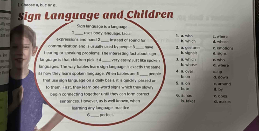 Choose a, b, c or d.
Sign Language and Children
sally san Sign language is a language
rly tap uses body language, facial
1
ard w _1. a. who c. where
expressions and hand 2 _instead of sound for b. which d. whose
communication and is usually used by people 3 _have 2. a. gestures c. emotions
. The
hearing or speaking problems. The interesting fact about sign b. signals d. signs
language is that children pick it 4 _very easily, just like spoken 3. a. which c. who
b. whose
ocul t languages. The way babies learn sign language is exactly the same 4. a. over d. where
c. up
as how they learn spoken language. When babies are 5 _people b. on d. down
that use sign language on a daily basis, it is quickly passed on 5. a. on c. around
to them. First, they learn one-word signs which they slowly d. by
b. to
begin connecting together until they can form correct 6. a. has c. does
sentences. However, as is well-known, when b. takes d. makes
learning any language, practice
6_ perfect.