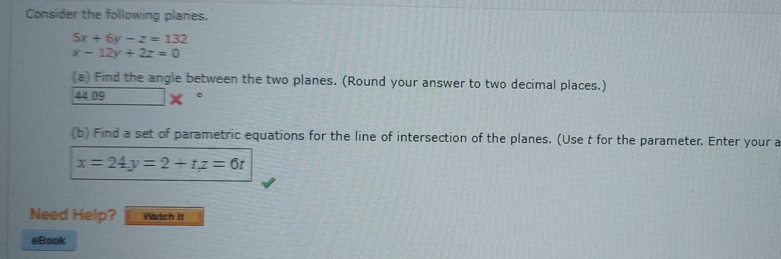 Consider the following planes.
5x+6y-z=132
x-12y+2z=0
(a) Find the angle between the two planes. (Round your answer to two decimal places.)
44.09 = □ /□   (120^-)(2x^2-4x-100, (x^1/2) x 
(b) Find a set of parametric equations for the line of intersection of the planes. (Use t for the parameter. Enter your a
x=24y=2+tz=6t
Need Help? Watch it 
eBook