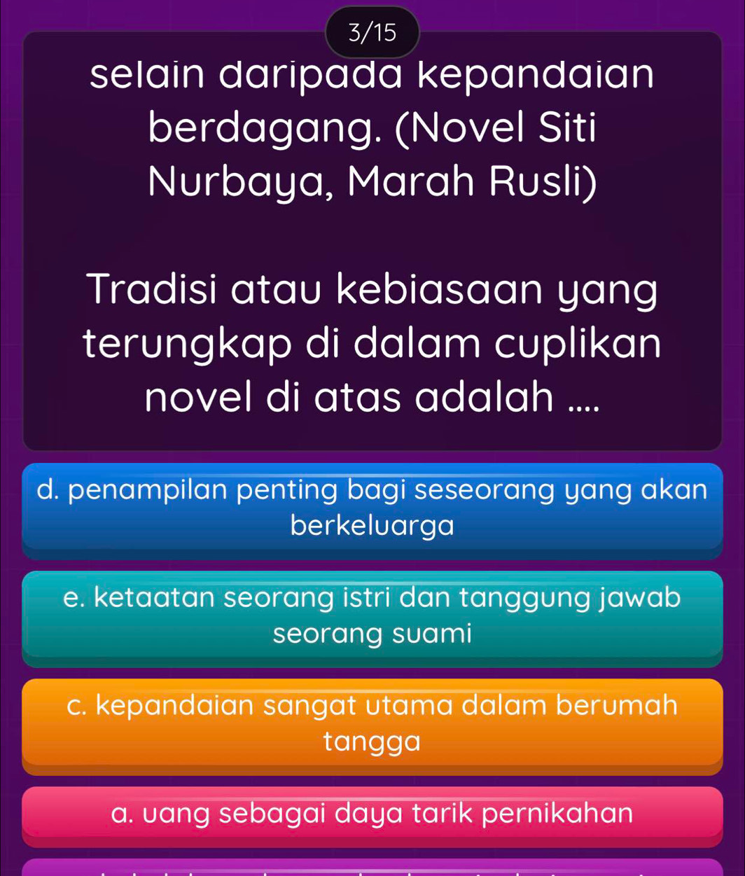 3/15
selain daripada kepandaian
berdagang. (Novel Siti
Nurbaya, Marah Rusli)
Tradisi atau kebiasaan yang
terungkap di dalam cuplikan
novel di atas adalah ....
d. penampilan penting bagi seseorang yang akan
berkeluarga
e. ketaatan seorang istri dan tanggung jawab
seorang suami
c. kepandaian sangat utama dalam berumah
tangga
a. uang sebagai daya tarik pernikahan