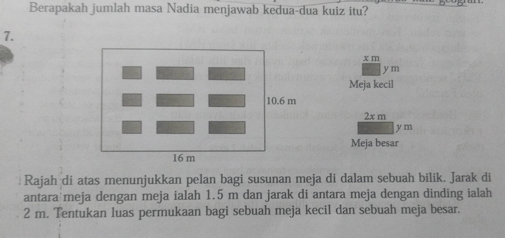 Berapakah jumlah masa Nadia menjawab kedua-dua kuiz itu? 
7.
x m
ym
Meja kecil
2x m
ym
Meja besar 
Rajah di atas menunjukkan pelan bagi susunan meja di dalam sebuah bilik. Jarak di 
antara meja dengan meja ialah 1.5 m dan jarak di antara meja dengan dinding ialah
2 m. Tentukan luas permukaan bagi sebuah meja kecil dan sebuah meja besar.