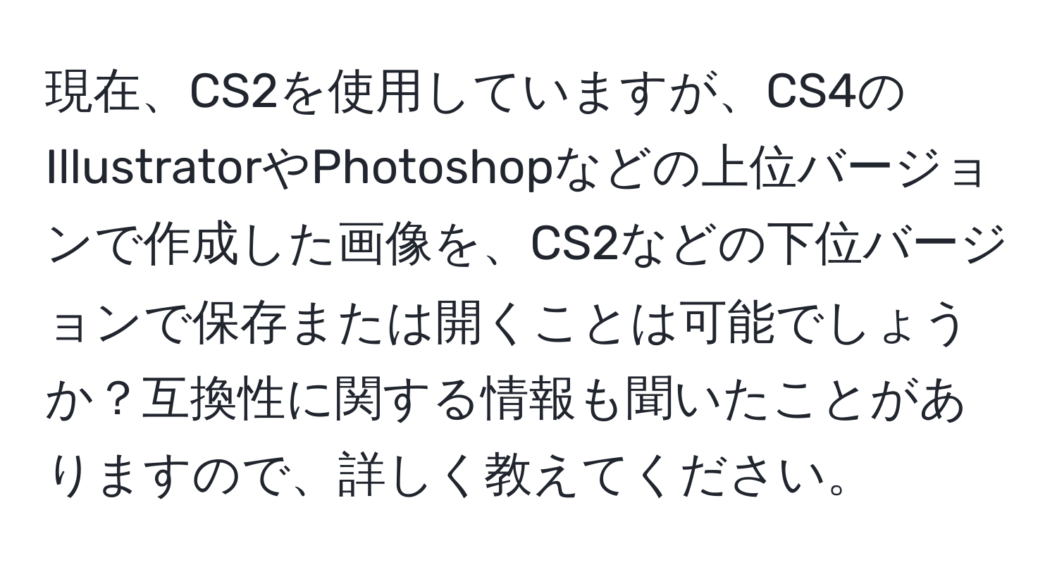 現在、CS2を使用していますが、CS4のIllustratorやPhotoshopなどの上位バージョンで作成した画像を、CS2などの下位バージョンで保存または開くことは可能でしょうか？互換性に関する情報も聞いたことがありますので、詳しく教えてください。