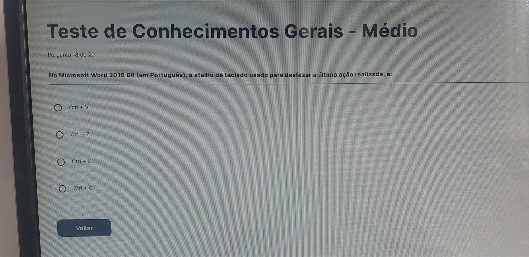 Teste de Conhecimentos Gerais - Médio
Pergunta 18 de 20
No Microsoft Word 2016 BR (em Português), o atalho de teclado usado para desfazer a última ação realizada, é:
Ctrl+V
Ctrl+Z
Ctrl+X
Ctrl+C
Voltar