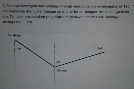 Pesawat berangkat dari surabaya menuju malang dengan menempu jarak 120
km, kemudian dilanjutkan dengan perjalanan ke bali dengan menempuh jarak 80
km. Tentukan perpindahan yang dilakukan pesawat tersebut dari surabaya
menuju bali. . . km