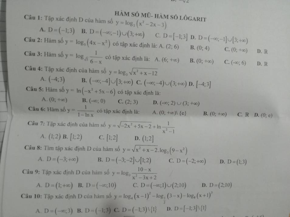 HàM SÓ Mũ- hàM SÔ lôGarIt
Câu 1: Tập xác định D của hàm số y=log _2(x^2-2x-3)
A. D=(-1;3) B. D=(-∈fty ;-1)∪ (3;+∈fty ) C. D=[-1;3] D. D=(-∈fty ,-1]∪ [3;+∈fty )
Câu 2: Hàm số y=log _5(4x-x^2) có tập xác định là: A. (2;6) B. (0;4) C. (0;+∈fty ) D. R
Câu 3: Hàm số y=log _sqrt(5) 1/6-x  có tập xác định là: A. (6;+∈fty ) B. (0;+∈fty ) C. (-∈fty ;6) D. R
Câu 4: Tập xác định của hàm số y=log _3sqrt(x^2+x-12)
A. (-4;3) B. (-∈fty ;-4]∪ [3;+∈fty ) C. (-∈fty ;-4)∪ (3;+∈fty ) D. [-4;3]
Câu 5: Hàm số y=ln (-x^2+5x-6) có tập xác định là:
A. (0;+∈fty ) B. (-∈fty ;0) C. (2;3) D. (-∈fty ;2)∪ (3;+∈fty )
Câu 6: Hàm số y= 1/1-ln x  có tập xác định là: A. (0;+∈fty ) e B. (0;+∈fty ) C. R D. (0;e)
Câu 7: Tập xác định của hàm số y=sqrt(-2x^2+5x-2)+ln  1/x^2-1 
A. (1;2) B. [1;2) C. [1;2] D. (1;2]
Câu 8: Tìm tập xác định D của hàm số y=sqrt(x^2+x-2).log _3(9-x^2)
A. D=(-3;+∈fty ) B. D=(-3;-2]∪ [1;2) C. D=(-2;+∈fty ) D. D=(1;3)
Câu 9: Tập xác định D của hàm số y=log _3 (10-x)/x^2-3x+2 
A. D=(1;+∈fty ) B. D=(-∈fty ;10) C. D=(-∈fty ;1)∪ (2;10) D. D=(2;10)
Câu 10: Tập xác định D của hàm số y=log _4(x-1)^2-log _ 1/2 (3-x)-log _8(x+1)^3
A. D=(-∈fty ,3) B. D=(-1;3) C. D=(-1;3)vee  1 D. D=[-1;3]vee  1