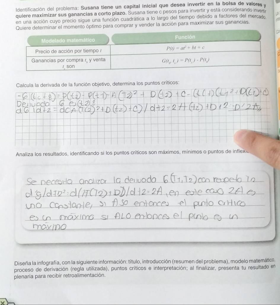 dentificación del problema: Susana tiene un capital inicial que desea invertir en la bolsa de valores y
quiere maximizar sus ganancias a corto plazo. Susana tiene c pesos para invertir y está considerando invertir
en una acción cuyo precio sigue una función cuadrática a lo largo del tiempo debido a factores del mercado
el momento óptimo para comprar y vender la acción para maximizar sus ganancias.
Calcula la derivada de la función objetivo, determina los puntos críticos:
Analiza los resultados, identificando si los puntos críticos son máximos, mínimos o puntos de inflexio
Diseña la infografía, con la siguiente información: título, introducción (resumen del problema), modelo matemático,
proceso de derivación (regla utilizada), puntos críticos e interpretación; al finalizar, presenta tu resultado en
plenaria para recibir retroalimentación.