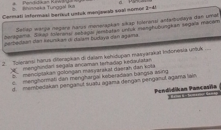 a Pendidikan Kewärganegu
b. Bhinneka Tunggal Ika d. Pancasila
Cermati informasi berikut untuk menjawab soal nomor 2-4
Setiap warga negara harus menerapkan sikap toleransi antarbudaya dan umat
beragama. Sikap toleransi sebagai jembatan untuk menghubungkan segala macam
perbedaan dan keunikan di dalam budaya dan agama.
2. Toleransi harus diterapkan di dalam kehidupan masyarakat Indonesia untuk ..... menghindari segala ancaman terhadap kedaulatan
b. menciptakan golongan masyarakat daerah dan kota
c. menghormati dan menghargai keberadaan bangsa asing
d. membedakan penganut suatu agama dengan penganut agama lain
Pendidikan Pancasila
Kelas 6 - Semester Genap