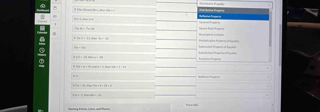 Distributive Propenty ^
(
Dashboard If 10a-2band2b=c. ther 10a=c
Distributive Property
Reflexive Property
ifk=3, then3=k
Courses Squared Property
1 Square Root Property
-7(x-4)=-7x+28
Calenda
No property is shown
If -5x-1=-11 , then -5x=-10 Multiplication Property of Equality
10y=10y
Subtraction Property of Equality
Substitution Property of Equality
History If v/2=-10 then y=-20 Transitive Property
Help
10x+w=41 and w=1. then 10x+1=41
4=4
Reflexive Property
If 7 m=35 m+4=35+4
 m=-2 l/) en m=-16
Plane ABC
Naming Points, Lines, and Planes