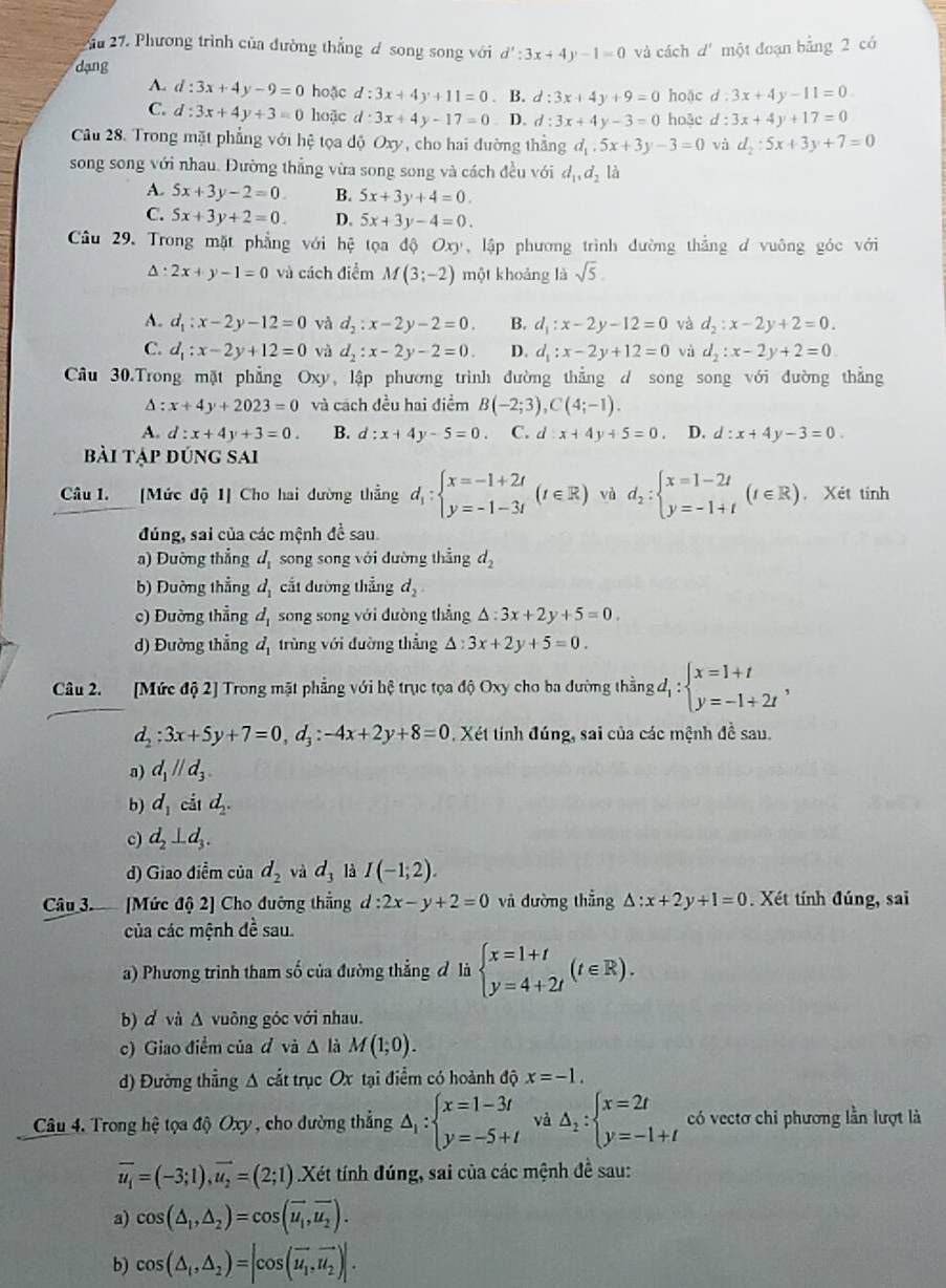 2u 27. Phương trình của đường thẳng đ song song với d':3x+4y-1=0
dạng và cách d' một đoạn bằng 2 có
A. d:3x+4y-9=0 hoặc d:3x+4y+11=0. B. d:3x+4y+9=0 hoặc d:3x+4y-11=0
C. d:3x+4y+3=0 hoặc d:3x+4y-17=0. D. d:3x+4y-3=0 hoặc d:3x+4y+17=0
Câu 28. Trong mặt phẳng với hệ tọa độ Oxy, cho hai đường thẳng d_1.5x+3y-3=0 và d_2:5x+3y+7=0
song song với nhau. Đường thẳng vừa song song và cách đều với d_1,d_2la
A. 5x+3y-2=0 B. 5x+3y+4=0.
C. 5x+3y+2=0. D. 5x+3y-4=0.
Câu 29. Trong mặt phẳng với hệ tọa d Oxy , lập phương trình đường thẳng d vuông góc với^(2x+y-1=0 và cách điểm M(3;-2) một khoảng là sqrt 5).
A. d_1:x-2y-12=0 và d_2:x-2y-2=0. B. d_1:x-2y-12=0 và d_2:x-2y+2=0.
C. d_1:x-2y+12=0 và d_2:x-2y-2=0. D. d_1:x-2y+12=0 và d_2:x-2y+2=0
Cầu 30.Trong mặt phẳng Oxy, lập phương trình đường thẳng d song song với đường thẳng
x+4y+2023=0 và cách đều hai điểm B(-2;3),C(4;-1).
A. d:x+4y+3=0. B. d:x+4y-5=0 C. d:x+4y+5=0. D. d:x+4y-3=0.
bài tập đúng sai
Câu 1. [Mức độ 1] Cho hai dường thẳng d_1:beginarrayl x=-1+2t y=-1-3tendarray. (t∈ R) và d_2:beginarrayl x=1-2t y=-1+tendarray. (t∈ R) , Xét tính
đúng, sai của các mệnh đề sau.
a) Đường thẳng d_1 song song với dường thẳng d_2
b) Đường thẳng d_1 cắt đường thẳng d_2
c) Đường thẳng d_1 song song với đường thẳng △ :3x+2y+5=0.
d) Đường thẳng d_1 trùng với đường thẳng △ :3x+2y+5=0.
Câu 2. [Mức độ 2] Trong mặt phẳng với hệ trục tọa độ Oxy cho ba dường thằng d_1:beginarrayl x=1+t y=-1+2tendarray. ,
d_2:3x+5y+7=0,d_3:-4x+2y+8=0. Xét tính đúng, sai của các mệnh đề sau.
a) d_1parallel d_3.
b) d_1 cá _1d_2.
c) d_2⊥ d_3.
d) Giao điễm của d_2 và d_3 là I(-1;2).
Câu 3 [Mức độ 2] Cho đường thắng d:2x-y+2=0 và dường thẳng △ :x+2y+1=0. Xét tính đúng, sai
của các mệnh đề sau.
a) Phương trình tham số của đường thẳng đ là beginarrayl x=1+t y=4+2tendarray. (t∈ R).
b) d và Δ vuông góc với nhau.
c) Giao điểm của đ và △ là M(1;0).
d) Đường thẳng A cắt trục Ox tại điểm có hoành độ x=-1.
Câu 4. Trong hệ tọa độ Oxy , cho đường thẳng Delta _1:beginarrayl x=1-3t y=-5+tendarray. và Delta _2:beginarrayl x=2t y=-1+tendarray. có vectơ chi phương lần lượt là
vector u_1=(-3;1),vector u_2=(2;1).Xét tính đúng, sai của các mệnh đề sau:
a) cos (△ _1,△ _2)=cos (vector u_1,overline u_2).
b) cos (△ _1,△ _2)=|cos (overline u_1,overline u_2)|.