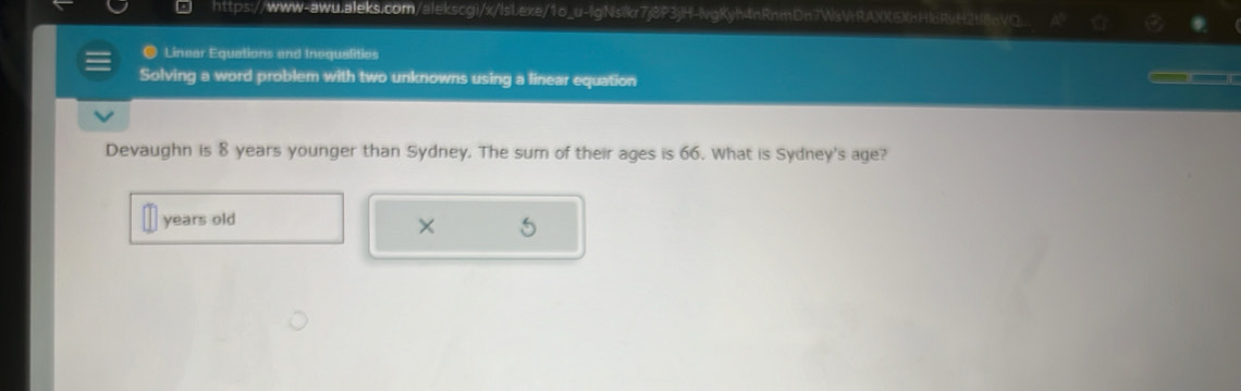 https://www-awu.aleks.com/alekscgi/x/IsLexe/1o_u-lgNsikr7j8P3jH-lvgKyh4nRnmDn7WsVHRAXXEmHI6RvH2tl8nVO.. 
● Linear Equations and Inequalities — — 
Solving a word problem with two unknowns using a linear equation 
Devaughn is 8 years younger than Sydney. The sum of their ages is 66. What is Sydney's age? 
years old 
× 5