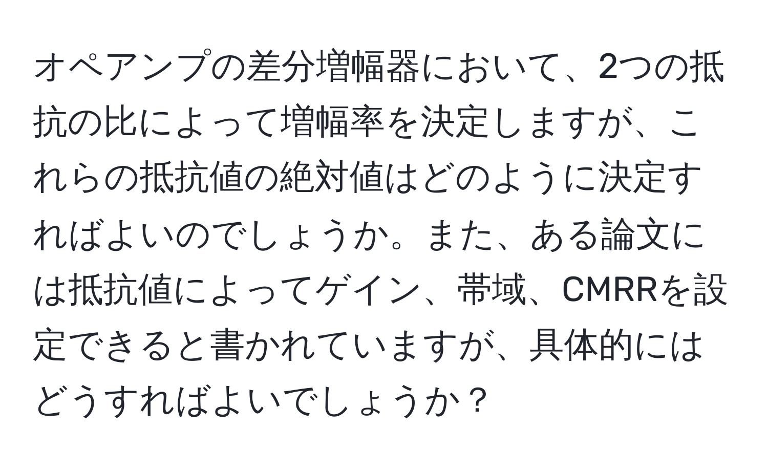 オペアンプの差分増幅器において、2つの抵抗の比によって増幅率を決定しますが、これらの抵抗値の絶対値はどのように決定すればよいのでしょうか。また、ある論文には抵抗値によってゲイン、帯域、CMRRを設定できると書かれていますが、具体的にはどうすればよいでしょうか？