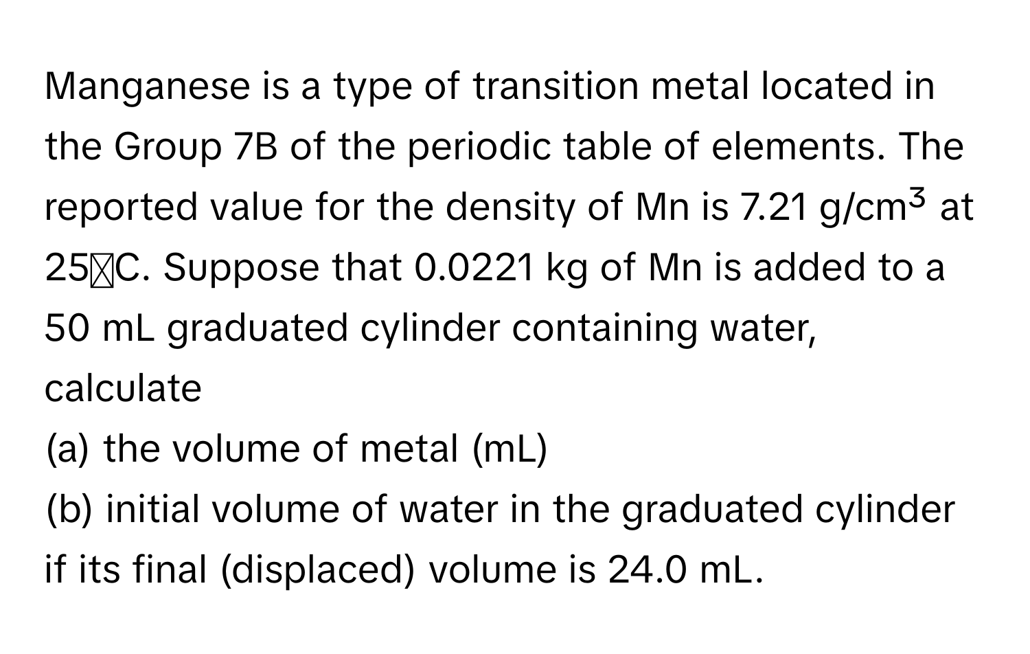 Manganese is a type of transition metal located in the Group 7B of the periodic table of elements. The reported value for the density of Mn is 7.21 g/cm³ at 25ᵒC. Suppose that 0.0221 kg of Mn is added to a 50 mL graduated cylinder containing water, calculate
(a) the volume of metal (mL)
(b) initial volume of water in the graduated cylinder if its final (displaced) volume is 24.0 mL.