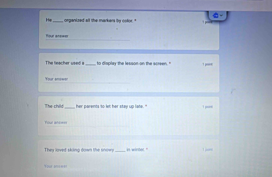 He_ organized all the markers by color.* 1 point 
Your answer 
The teacher used a_ to display the lesson on the screen. 1 point 
Your answer 
The child_ her parents to let her stay up late. * 1 point 
Your answer 
They loved skiing down the snowy_ in winter." 1 point 
Your answer