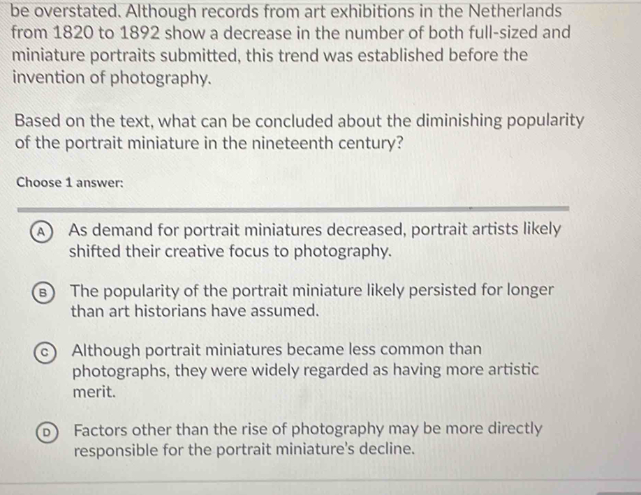 be overstated. Although records from art exhibitions in the Netherlands
from 1820 to 1892 show a decrease in the number of both full-sized and
miniature portraits submitted, this trend was established before the
invention of photography.
Based on the text, what can be concluded about the diminishing popularity
of the portrait miniature in the nineteenth century?
Choose 1 answer:
A As demand for portrait miniatures decreased, portrait artists likely
shifted their creative focus to photography.
: The popularity of the portrait miniature likely persisted for longer
than art historians have assumed.
c) Although portrait miniatures became less common than
photographs, they were widely regarded as having more artistic
merit.
Factors other than the rise of photography may be more directly
responsible for the portrait miniature's decline.