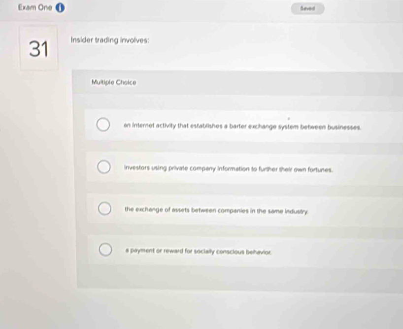 Exam One Seved
31 Insider trading involves:
Multiple Choice
an Internet activity that establishes a barter exchange system between businesses.
investors using private company information to further their own fortunes.
the exchange of assets between companies in the same industry.
a payment or reward for socially conscious behavior.