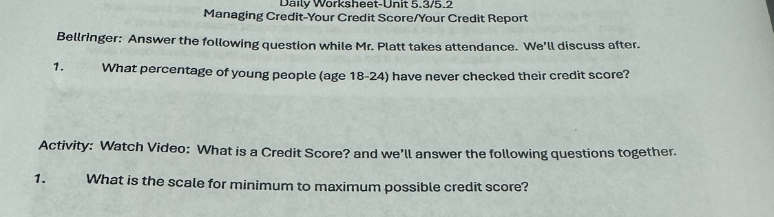 Daily Worksheet-Unit 5.3/5.2 
Managing Credit-Your Credit Score/Your Credit Report 
Bellringer: Answer the following question while Mr. Platt takes attendance. We’ll discuss after. 
1. What percentage of young people (age 18-24) have never checked their credit score? 
Activity: Watch Video: What is a Credit Score? and we’ll answer the following questions together. 
1. What is the scale for minimum to maximum possible credit score?