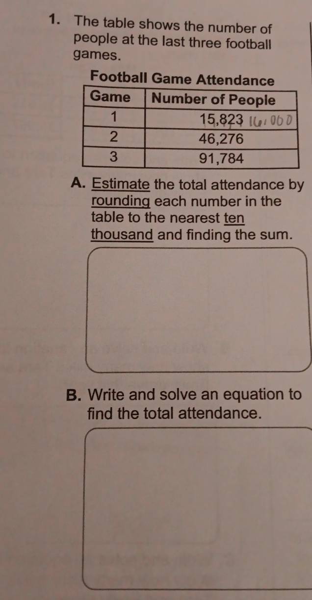 The table shows the number of 
people at the last three football 
games. 
Football Game Attendance 
A. Estimate the total attendance by 
rounding each number in the 
table to the nearest ten 
thousand and finding the sum. 
B. Write and solve an equation to 
find the total attendance.