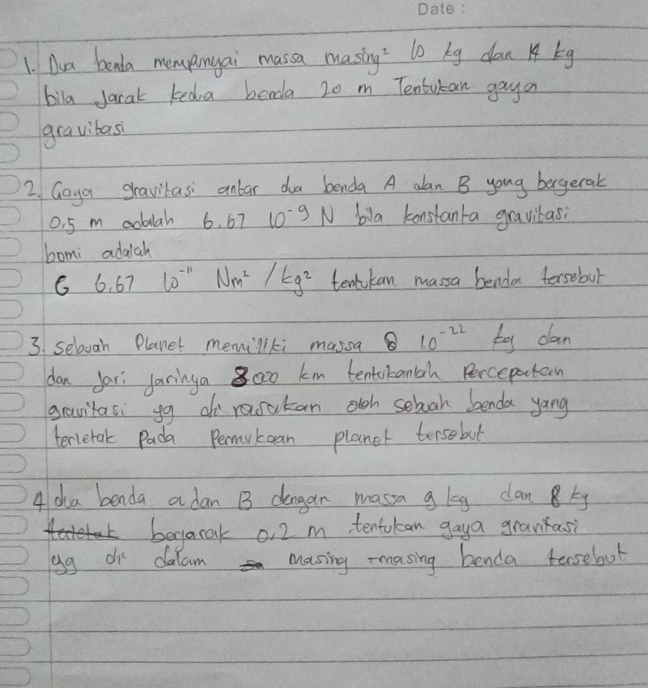 Oua benda mempnyai massa masing? lo kg dan kg
bila jarak keda borda 20 m Tentukan gaya 
gravibas 
2/ Gaya gravilasi anlar doa benda A aan B young bergetak
0. 5 m aoblah 6.67 10^(-9)N bila konstanta gravitasi 
bomi addch
6.67l0^(-11)Nm^2/kg^2 tentkan massa benda torsebut 
3. selvah Planet memillki massa 10^(-22) ty dan 
dan far Jaringa 8oo0 km tentckancah Percepotan 
gavitasi g o resatan olch seboah benda yang 
terretak Pada Permukean planet tersebul 
4 dha benda a dan 13 dengan masa g leg dan Bkg 
berjacak o, 2 m tentukean gaya gravfasi 
gg di dalam masing rmasing benda tesebut