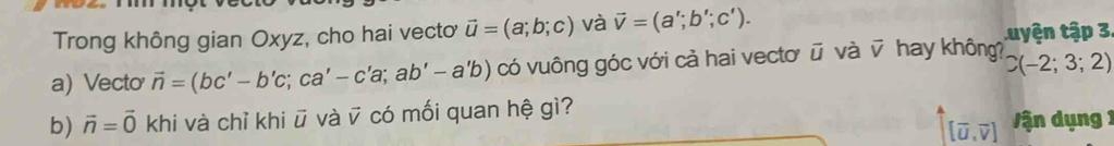 Trong không gian Oxyz, cho hai vecto vector u=(a;b;c) và vector v=(a';b';c'). tuyện tập 3 
a) Vecto vector n=(bc'-b'c;ca'-c'a;ab'-a'b) có vuông góc với cả hai vectơ ū và v hay không? C(-2;3;2)
b) vector n=vector 0 khi và chỉ khi ū và ỹ có mối quan hệ gì?
[vector u,vector v] V ận dụng 1