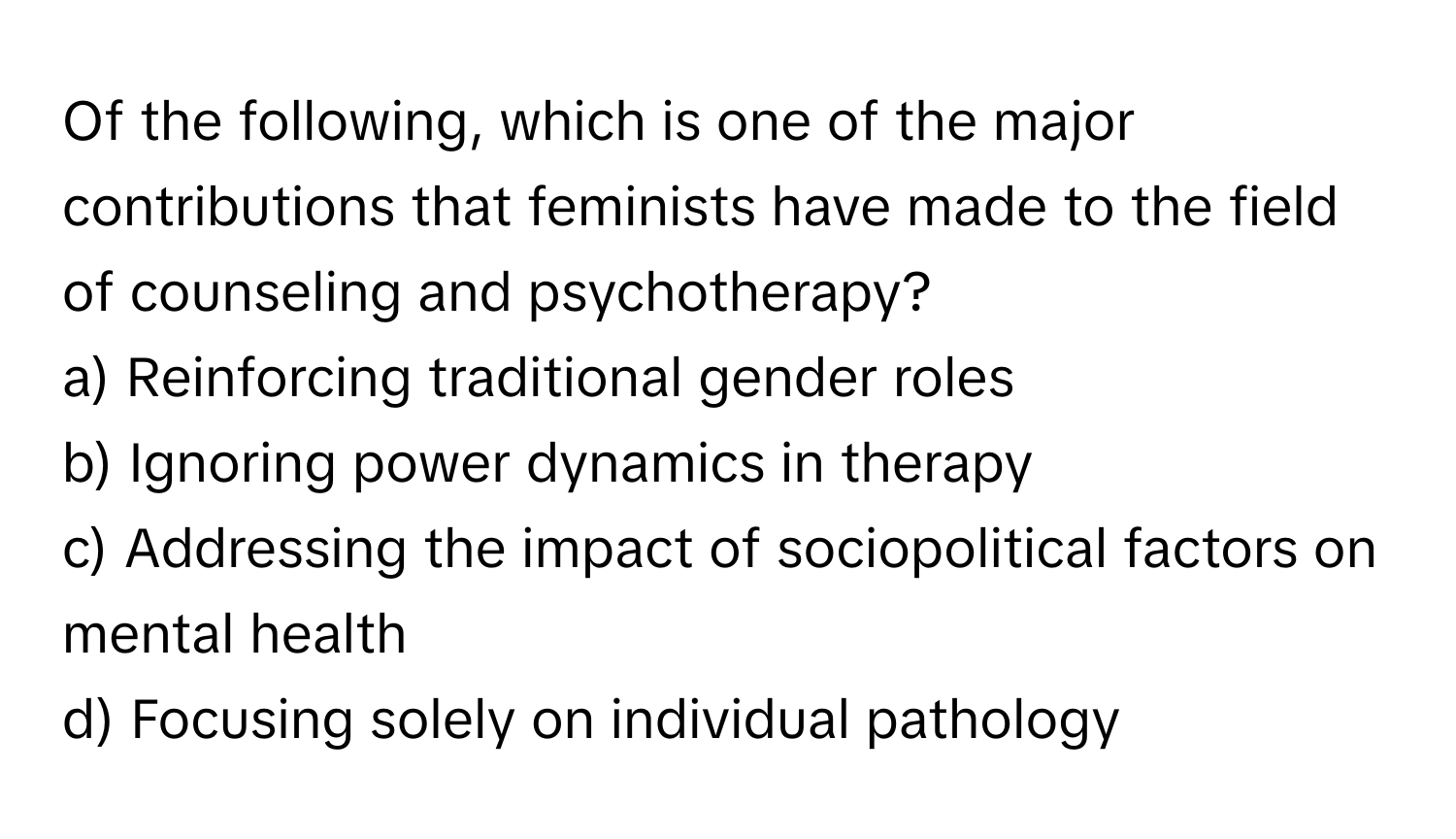 Of the following, which is one of the major contributions that feminists have made to the field of counseling and psychotherapy?

a) Reinforcing traditional gender roles 
b) Ignoring power dynamics in therapy 
c) Addressing the impact of sociopolitical factors on mental health 
d) Focusing solely on individual pathology