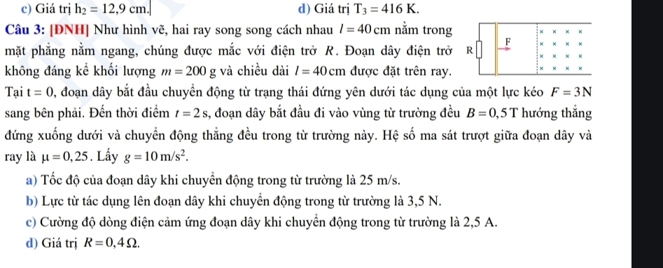 c) Giá trị h_2=12,9cm. d) Giá trị T_3=416K. 
Câu 3: [ĐNH] Như hình vẽ, hai ray song song cách nhau l=40cm nằm trong x
mặt phẳng nằm ngang, chúng được mắc với điện trở R. Đoạn dây điện trở R F
không đáng kể khối lượng m=200g và chiều dài l=40cm được đặt trên ray.
Tại t=0 0, đoạn dây bắt đầu chuyển động từ trạng thái đứng yên dưới tác dụng của một lực kéo F=3N
sang bên phải. Đến thời điểm t=2s s, đoạn dây bắt đầu đi vào vùng từ trường đều B=0,5T hướng thắng
đứng xuống dưới và chuyển động thẳng đều trong từ trường này. Hệ số ma sát trượt giữa đoạn dây và
ray là mu =0,25. Lấy g=10m/s^2. 
a) Tốc độ của đoạn dây khi chuyển động trong từ trường là 25 m/s.
b) Lực từ tác dụng lên đoạn dây khi chuyển động trong từ trường là 3,5 N.
c) Cường độ dòng điện cảm ứng đoạn dây khi chuyển động trong từ trường là 2,5 A.
d) Giá trị R=0,4Omega.