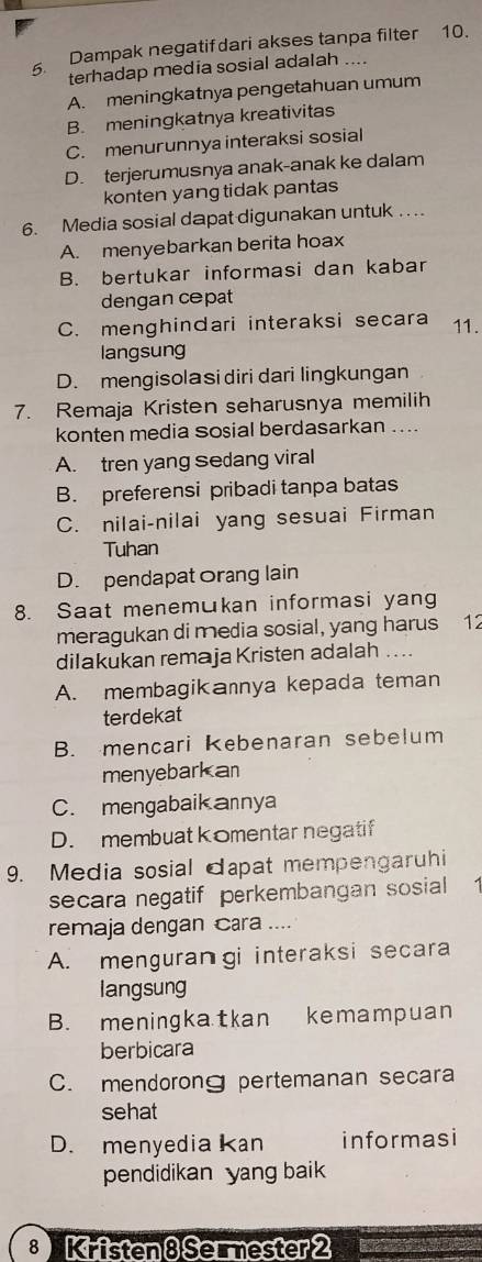 Dampak negatifdari akses tanpa filter 10.
terhadap media sosial adalah ....
A. meningkatnya pengetahuan umum
B. meningkatnya kreativitas
C. menurunnya interaksi sosial
D. terjerumusnya anak-anak ke dalam
konten yang tidak pantas
6. Media sosial dapat digunakan untuk ....
A. menyebarkan berita hoax
B. bertukar informasi dan kabar
dengan cepat
C. menghindari interaksi secara 11.
langsung
D. mengisolasi diri dari lingkungan
7. Remaja Kristen seharusnya memilih
konten media Sosial berdasarkan ....
A. tren yang Sedang viral
B. preferensi pribadi tanpa batas
C. nilai-nilai yang sesuai Firman
Tuhan
D. pendapat Orang lain
8. Saat menemukan informasi yang
meragukan di media sosial, yang harus 12
dilakukan remaja Kristen adalah ....
A. membagikannya kepada teman
terdekat
B. mencari kebenaran sebelum
menyebarkan
C. mengabaik annya
D. membuat komentar negatif
9. Media sosial dapat mempengaruhi
secara negatif perkembangan sosial
remaja dengan Cara ....
A. menguran gi interaksi secara
langsung
B. meningkatkan kemampuan
berbicara
C. mendorong pertemanan secara
sehat
D. menyedia kan informasi
pendidikan yang baik
8 Kristen8Se ester2