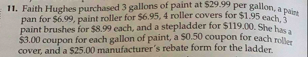 Faith Hughes purchased 3 gallons of paint at $29.99 per gallon, a paint 
pan for $6.99, paint roller for $6.95, 4 roller covers for $1.95 each, 3
paint brushes for $8.99 each, and a stepladder for $119.00. She has a
$3.00 coupon for each gallon of paint, a $0.50 coupon for each roller 
cover, and a $25.00 manufacturer’s rebate form for the ladder.