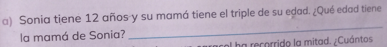 Sonia tiene 12 años y su mamá tiene el triple de su edad. ¿Qué edad tiene 
la mamá de Sonia? 
_ 
racol ha recorrido la mitad. ¿Cuántos