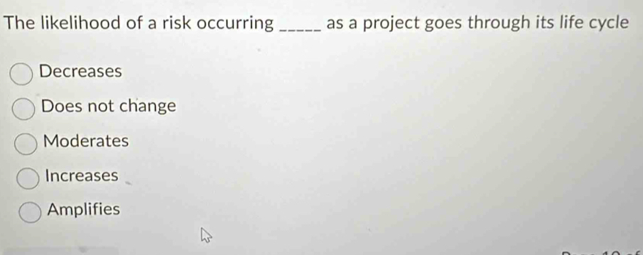 The likelihood of a risk occurring _as a project goes through its life cycle
Decreases
Does not change
Moderates
Increases
Amplifies