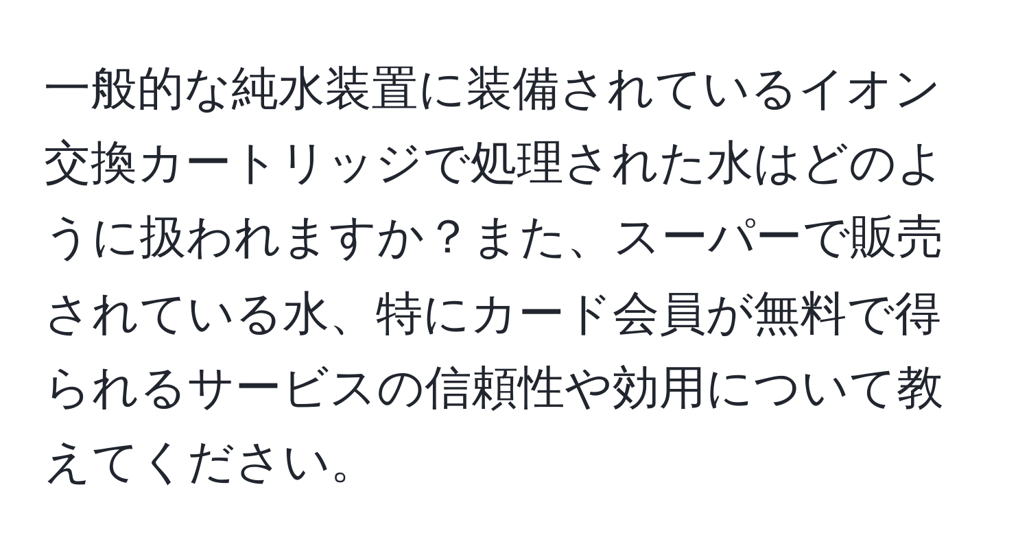 一般的な純水装置に装備されているイオン交換カートリッジで処理された水はどのように扱われますか？また、スーパーで販売されている水、特にカード会員が無料で得られるサービスの信頼性や効用について教えてください。