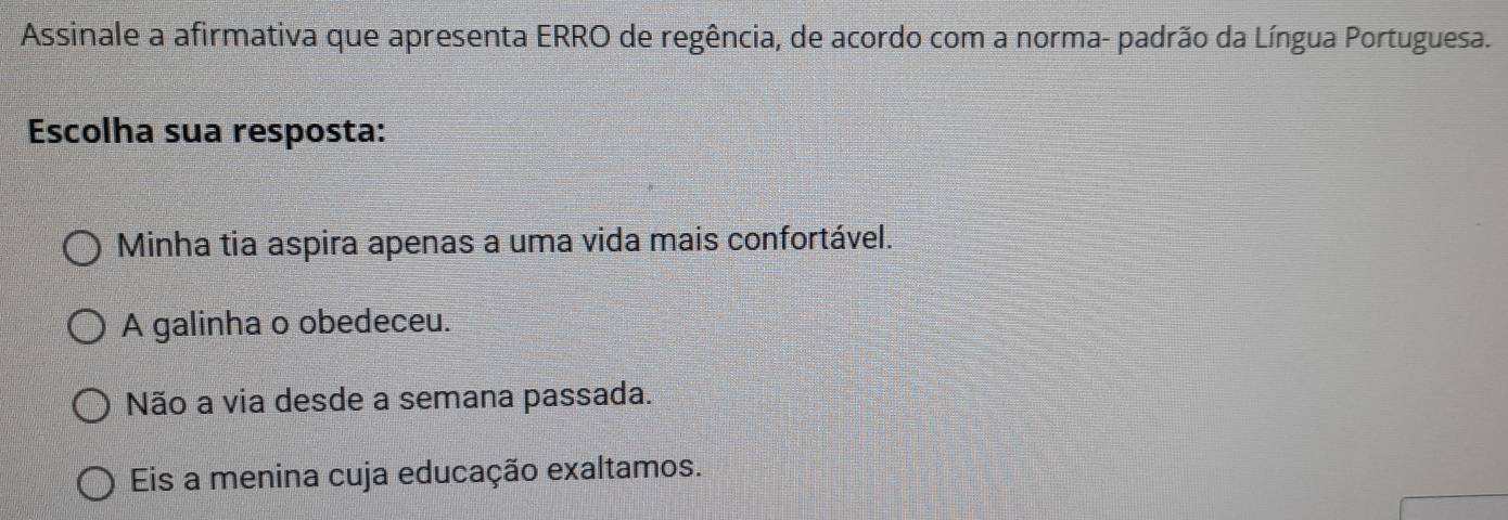 Assinale a afirmativa que apresenta ERRO de regência, de acordo com a norma- padrão da Língua Portuguesa.
Escolha sua resposta:
Minha tia aspira apenas a uma vida mais confortável.
A galinha o obedeceu.
Não a via desde a semana passada.
Eis a menina cuja educação exaltamos.