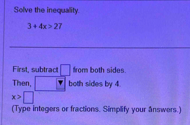 Solve the inequality.
3+4x>27
First, subtract □ from both sides. 
Then, both sides by 4.
x>□
(Type integers or fractions. Simplify your answers.)