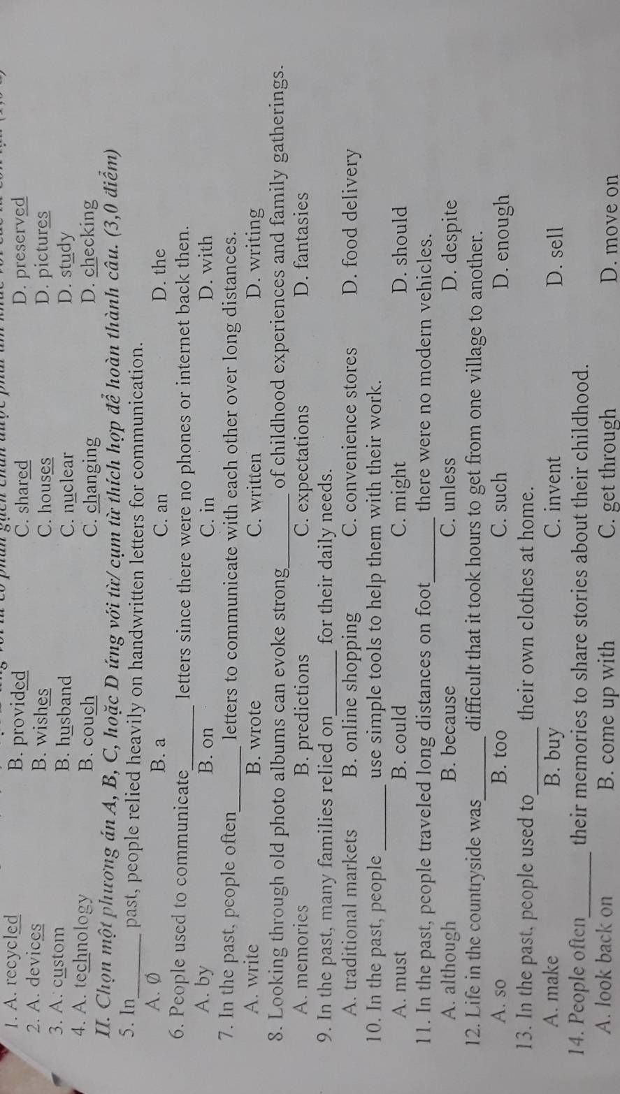 phâh súch chân ahộ
1. A. recycled B. provided C. shared D. preserved
2. A. devices B. wishes C. houses D. pictures
3. A. custom B. husband D. study
C. nuclear
4. A. technology B. couch C. changing D. checking
II. Chọn một phương án A, B, C, hoặc D ứng với từ/ cụm từ thích hợp để hoàn thành câu. (3,0 điểm)
5. In_ past, people relied heavily on handwritten letters for communication.
A. Ø B. a C. an D. the
6. People used to communicate_ letters since there were no phones or internet back then.
A. by B. on C. in D. with
7. In the past, people often_ letters to communicate with each other over long distances.
A. write B. wrote C. written D. writing
8. Looking through old photo albums can evoke strong_ of childhood experiences and family gatherings.
A. memories B. predictions C. expectations D. fantasies
9. In the past, many families relied on_ for their daily needs.
A. traditional markets B. online shopping C. convenience stores D. food delivery
10. In the past, people _use simple tools to help them with their work.
A. must B. could C. might D. should
11. In the past, people traveled long distances on foot_ there were no modern vehicles.
A. although B. because C. unless D. despite
12. Life in the countryside was_ difficult that it took hours to get from one village to another.
A. so B. too C. such D. enough
13. In the past, people used to_ their own clothes at home.
A. make B. buy C. invent D. sell
14. People often_ their memories to share stories about their childhood.
A. look back on B. come up with C. get through D. move on