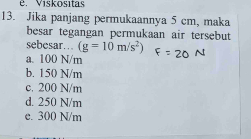 e. Vískositas
13. Jika panjang permukaannya 5 cm, maka
besar tegangan permukaan air tersebut
sebesar… (g=10m/s^2)
a. 100 N/m
b. 150 N/m
c. 200 N/m
d. 250 N/m
e. 300 N/m