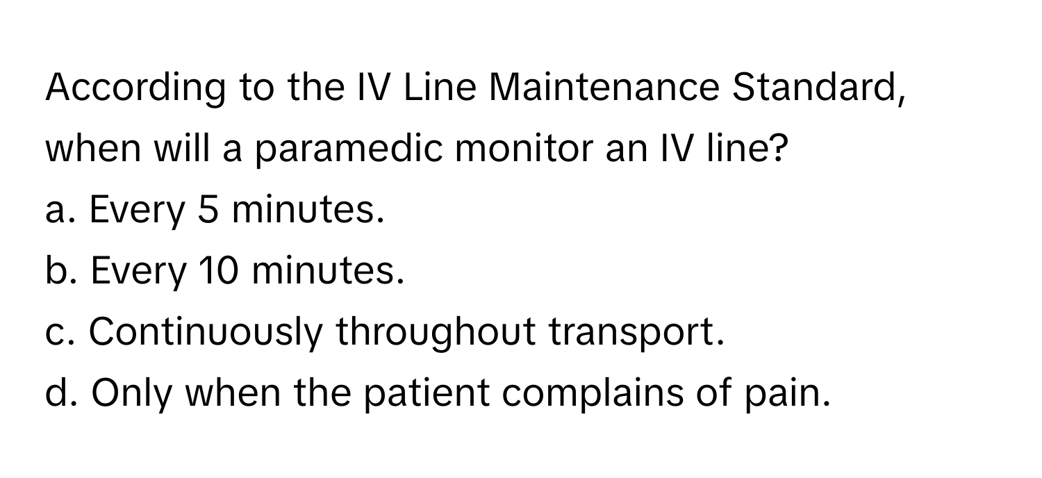 According to the IV Line Maintenance Standard, when will a paramedic monitor an IV line?

a. Every 5 minutes.
b. Every 10 minutes.
c. Continuously throughout transport.
d. Only when the patient complains of pain.