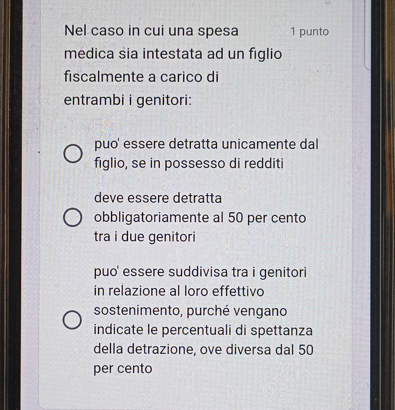 Nel caso in cui una spesa 1 punto
medica sia intestata ad un figlio
fiscalmente a carico di
entrambi i genitori:
puo' essere detratta unicamente dal
figlio, se in possesso di redditi
deve essere detratta
obbligatoriamente al 50 per cento
tra i due genitori
puo' essere suddivisa tra i genitori
in relazione al loro effettivo
sostenimento, purché vengano
indicate le percentuali di spettanza
della detrazione, ove diversa dal 50
per cento