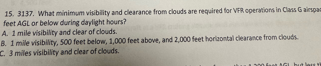 What minimum visibility and clearance from clouds are required for VFR operations in Class G airspac
feet AGL or below during daylight hours?
A. 1 mile visibility and clear of clouds.
B. 1 mile visibility, 500 feet below, 1,000 feet above, and 2,000 feet horizontal clearance from clouds.
C. 3 miles visibility and clear of clouds.