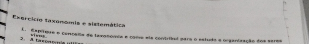 Exercicio taxonomia e sistemática 
1. Explique o conceito de taxonomia e como ela contribui para o estudo e organização dos seres 
vivos. 
2. A taxonomia