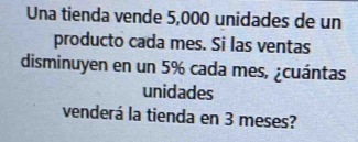 Una tienda vende 5,000 unidades de un 
producto cada mes. Si las ventas 
disminuyen en un 5% cada mes, ¿cuántas 
unidades 
venderá la tienda en 3 meses?