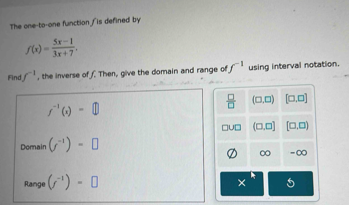 The one-to-one function ∫is defined by
f(x)= (5x-1)/3x+7 . 
Find f^(-1) , the inverse of f. Then, give the domain and range of f^(-1) using interval notation.
f^(-1)(x)=□
 □ /□   (□ ,□ ) [□ ,□ ]
(□ ,□ ] [□ ,□ )
Domain (f^(-1))=□
∞ -∞
Range (f^(-1))=□
×