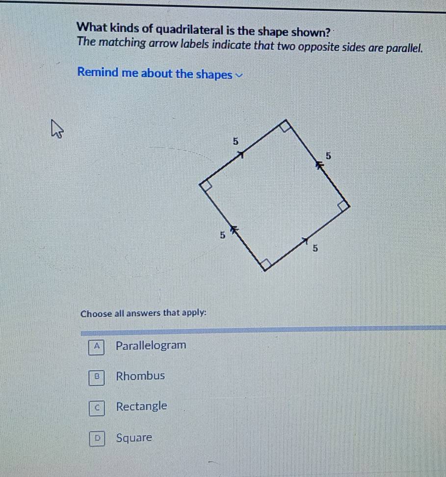 What kinds of quadrilateral is the shape shown?
The matching arrow labels indicate that two opposite sides are parallel.
Remind me about the shapes
Choose all answers that apply:
A Parallelogram
Rhombus
Rectangle
D Square