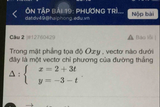 ÔN TậP BÀI 19: PHƯƠNG TRì... Nộp bài 
datdv49@haiphong.edu.vn 
Câu 2 ]#12760429 Báo lỗi | 
Trong mặt phẳng tọa độ Oxy , vectơ nào dưới 
đây là một vectơ chỉ phương của đường thẳng
△ :beginarrayl x=2+3t y=-3-tendarray..