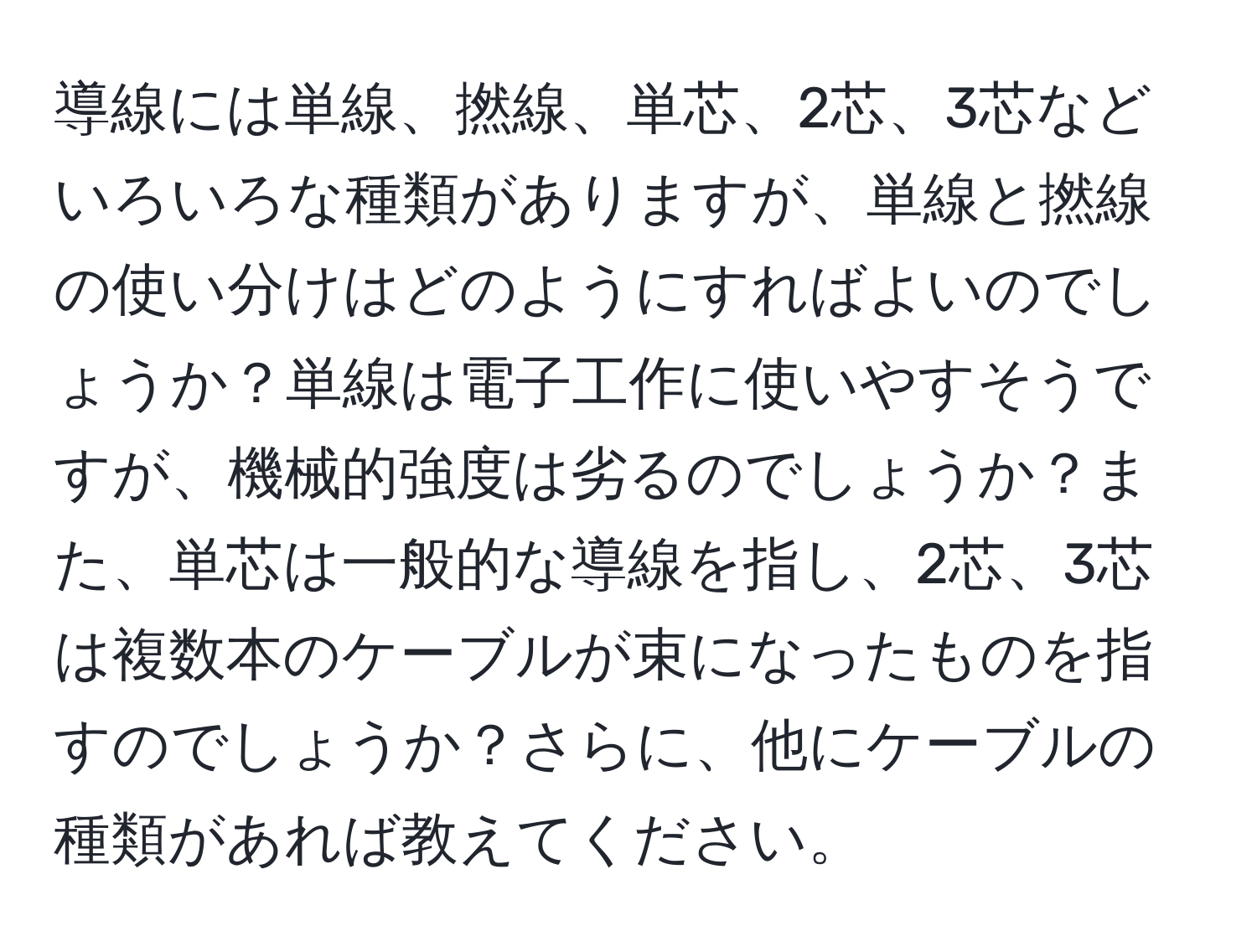 導線には単線、撚線、単芯、2芯、3芯などいろいろな種類がありますが、単線と撚線の使い分けはどのようにすればよいのでしょうか？単線は電子工作に使いやすそうですが、機械的強度は劣るのでしょうか？また、単芯は一般的な導線を指し、2芯、3芯は複数本のケーブルが束になったものを指すのでしょうか？さらに、他にケーブルの種類があれば教えてください。