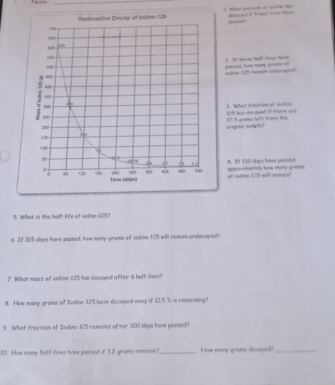 Name_ 
_1 What percent of saine has 
dinisoyed if ' al? lves have 
paured? 
2. I? three halllives have. 
passed, how many grams of 
uadine- 128 rerain undesoyied? 
3. What fraction of lodine
125 has decayed if there are
37.5 grams left from the 
eriginal sumple? 
4. If 130 days have passed 
appreximately how many groms 
of iodine- 125 will remain? 
5. What is the half-life of iodine- 125? 
6. If 315 days have passed, how many grams of todine- 125 will remain undecayed? 
7. What mass of iodine- 125 has decayed after 6 half-lives? 
8. How many grams of Iodine- 125 have decayed away if 12.5 % is remaining? 
9. What fraction of Iodine- 125 remains after 300 days have possed? 
10. How many half-lives have passed if 12 grams remains?_ How many grams decayed?_