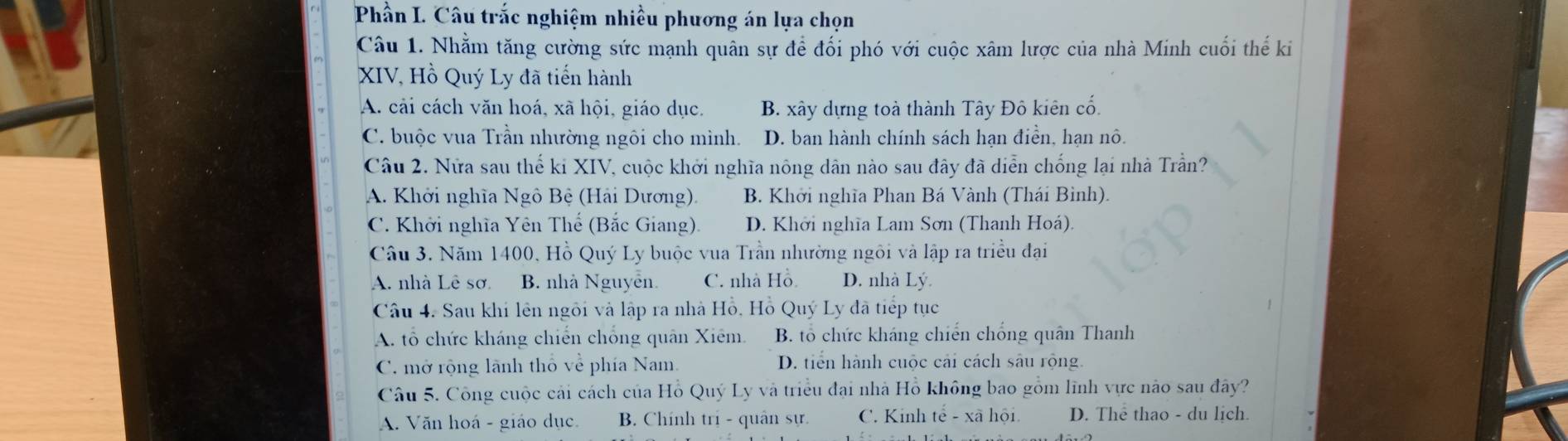 Phần I. Câu trắc nghiệm nhiều phương án lựa chọn
Câu 1. Nhằm tăng cường sức mạnh quân sự để đối phó với cuộc xâm lược của nhà Minh cuối thế ki
XIV, Hồ Quý Ly đã tiến hành
A. cải cách văn hoá, xã hội, giáo dục. B. xây dựng toà thành Tây Đô kiên cố.
C. buộc vua Trần nhường ngôi cho mình. D. ban hành chính sách hạn điền, hạn nô.
Câu 2. Nửa sau thế ki XIV, cuộc khởi nghĩa nông dân nào sau đây đã diễn chống lại nhà Trần?
A. Khởi nghĩa Ngô Bệ (Hải Dương). B. Khởi nghĩa Phan Bá Vành (Thái Bình).
C. Khởi nghĩa Yên Thế (Bắc Giang). D. Khởi nghĩa Lam Sơn (Thanh Hoá)
Câu 3. Năm 1400, Hồ Quý Ly buộc vua Trần nhường ngôi và lập ra triều đại
A. nhà Lê sơ B. nhà Nguyễn. C. nhà Hồ D. nhà Lý.
Câu 4. Sau khi lên ngôi và lập ra nhà Hồ, Hồ Quý Ly đã tiếp tục
A. tổ chức kháng chiến chống quân Xiêm. B. tổ chức kháng chiến chống quân Thanh
C. mở rộng lãnh thô về phía Nam, D. tiến hành cuộc cải cách sâu rộng.
Câu 5. Công cuộc cải cách của Hồ Quý Ly và triều đại nhà Hồ không bao gồm lĩnh vực nào sau đây?
A. Văn hoá - giáo dục. B. Chính trị - quân sự. C. Kinh tế - xã hội D. The thao - du lịch.