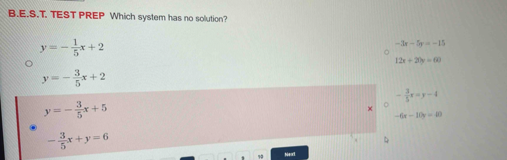 TEST PREP Which system has no solution?
y=- 1/5 x+2
-3x-5y=-15
12x+20y=60
y=- 3/5 x+2
- 3/5 x=y-4
y=- 3/5 x+5
-6x-10y=40
- 3/5 x+y=6
10 Next