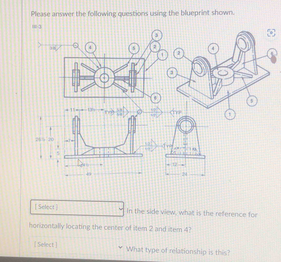 Please answer the following questions using the blueprint shown. 
6 
[ Select ] In the side view, what is the reference for 
horizontally locating the center of item 2 and item 4? 
[ Select ] What type of relationship is this?