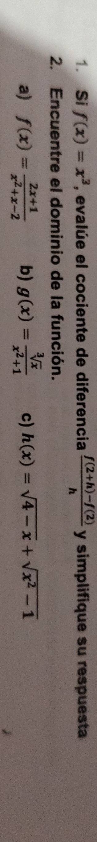 Si f(x)=x^3 , evalúe el cociente de diferencia  (f(2+h)-f(2))/h  y simplifique su respuesta
2. Encuentre el dominio de la función.
a) f(x)= (2x+1)/x^2+x-2  b) g(x)= sqrt[3](x)/x^2+1  c) h(x)=sqrt(4-x)+sqrt(x^2-1)