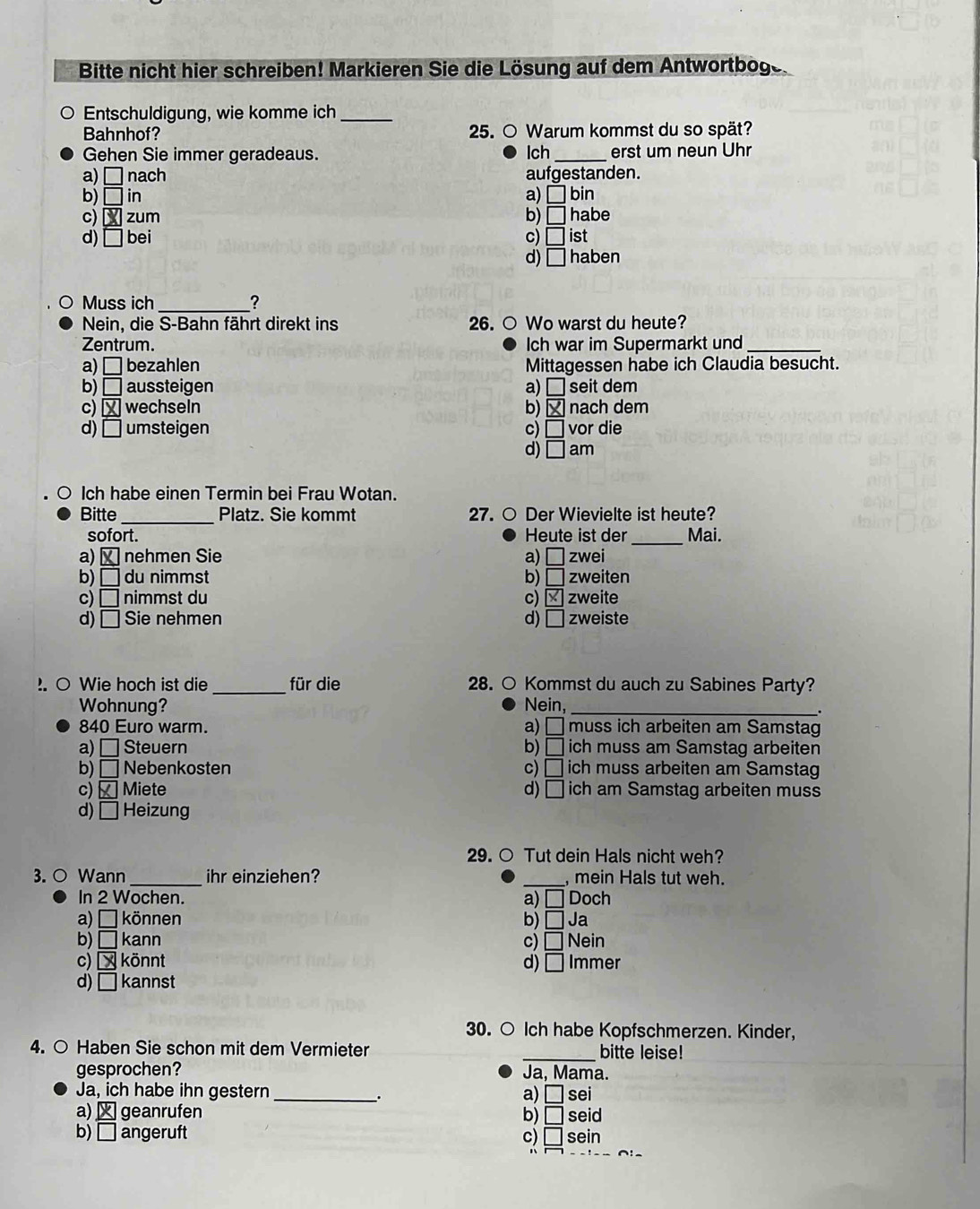 Bitte nicht hier schreiben! Markieren Sie die Lösung auf dem Antwortboge.
Entschuldigung, wie komme ich_
Bahnhof? 25. ○ Warum kommst du so spät?
Gehen Sie immer geradeaus. lch_ erst um neun Uhr
a) □ nach aufgestanden.
b) □ in a) □ bin
c) boxed X zum b) □ habe
d) □ bei c) □ ist
d) □ haben
Muss ich _?
Nein, die S-Bahn fährt direkt ins 26. ○ Wo warst du heute?
Zentrum. Ich war im Supermarkt und_
a) □ bezahlen Mittagessen habe ich Claudia besucht.
b) □ aussteigen a) □ seit dem
c) boxed X wechseln b) nach dem
d) □ umsteigen c) □ vor die
d) □ am
Ich habe einen Termin bei Frau Wotan.
Bitte _Platz. Sie kommt 27. ○ Der Wievielte ist heute?
sofort. Heute ist der
a) × nehmen Sie a) □ zwei _Mai.
b) □ du nimmst b) □ zweiten
c) □ nimmst du c) zweite
d) □ Sie nehmen d) □ zweiste
. ○ Wie hoch ist die _für die 28. ○ Kommst du auch zu Sabines Party?
Wohnung? Nein,_
.
a)
840 Euro warm. □ muss ich arbeiten am Samstag
a) □  Steuern b) □ ich muss am Samstag arbeiten
b) □ Nebenkosten c) □ ich muss arbeiten am Samstag
c) Miete d) □ ich am Samstag arbeiten muss
d) □ Heizung
29. ○ Tut dein Hals nicht weh?
_
3. ○ Wann _ihr einziehen? , mein Hals tut weh.
In 2 Wochen. a) □ Doch
a) □  können b) □ Ja
b) □ kann c) □ Nein
c) x könnt d) □ Immer
d) □ kannst
30. ○ Ich habe Kopfschmerzen. Kinder,
4. ○ Haben Sie schon mit dem Vermieter _bitte leise!
gesprochen? Ja, Mama.
Ja, ich habe ihn gestern _a) □ sei
.
a)  geanrufen b) □ seid
b) □ angeruft c) □ sein