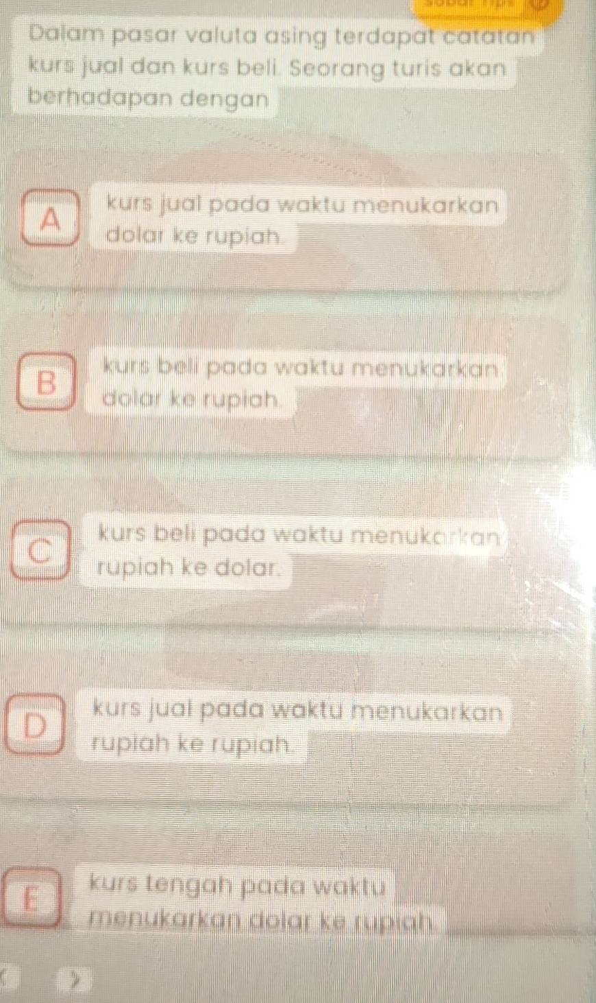 Dalam pasar valuta asing terdapat catatan
kurs jual dan kurs beli. Seorang turis akan
berhadapan dengan
kurs jual pada waktu menukarkan
A dolar ke rupiah.
B kurs beli pada waktu menukarkan .
dolar ke rupiah.
kurs beli pada waktu menukarkan .
rupiah ke dolar.
D
kurs jual pada waktu menukarkan 
rupiah ke rupiah.
E
kurs tengah pada waktu
menukarkan dolar ke rupiah._